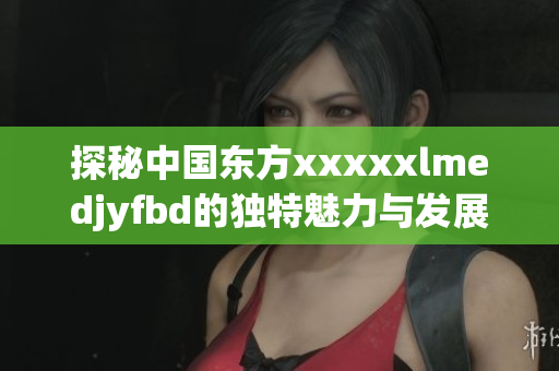 探秘中国东方xxxxxlmedjyfbd的独特魅力与发展机遇