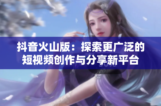 抖音火山版：探索更广泛的短视频创作与分享新平台