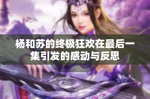 杨和苏的终极狂欢在最后一集引发的感动与反思