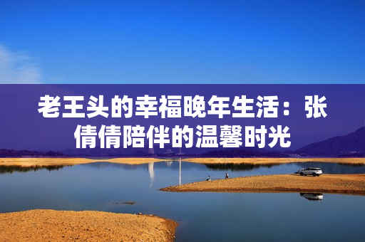 老王头的幸福晚年生活：张倩倩陪伴的温馨时光