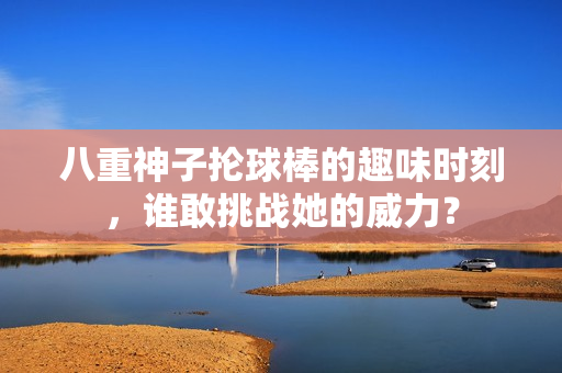 八重神子抡球棒的趣味时刻，谁敢挑战她的威力？