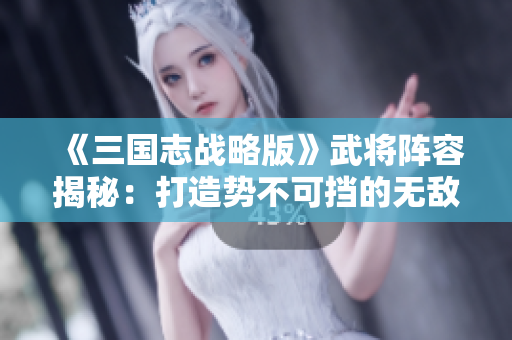 《三国志战略版》武将阵容揭秘：打造势不可挡的无敌战斗组合