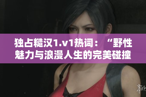 独占糙汉1.v1热词：“野性魅力与浪漫人生的完美碰撞”