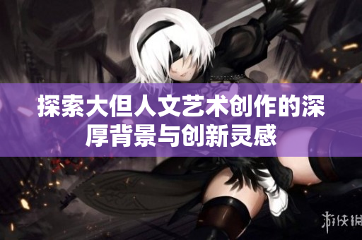 探索大但人文艺术创作的深厚背景与创新灵感