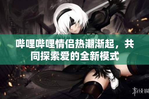 哔哩哔哩情侣热潮渐起，共同探索爱的全新模式
