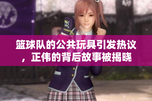 篮球队的公共玩具引发热议，正伟的背后故事被揭晓