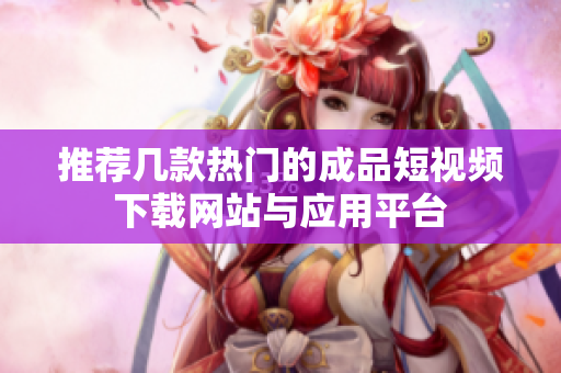 推荐几款热门的成品短视频下载网站与应用平台