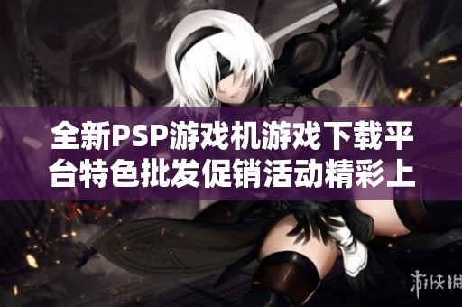 全新PSP游戏机游戏下载平台特色批发促销活动精彩上线