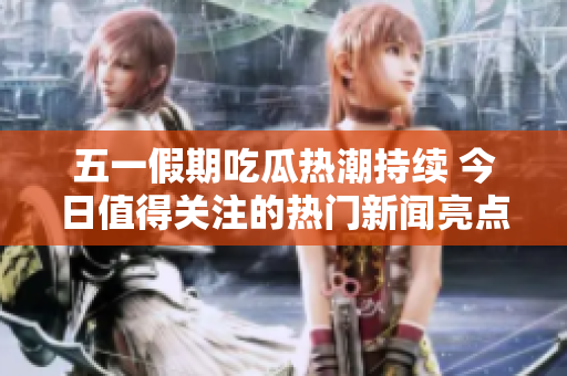 五一假期吃瓜热潮持续 今日值得关注的热门新闻亮点