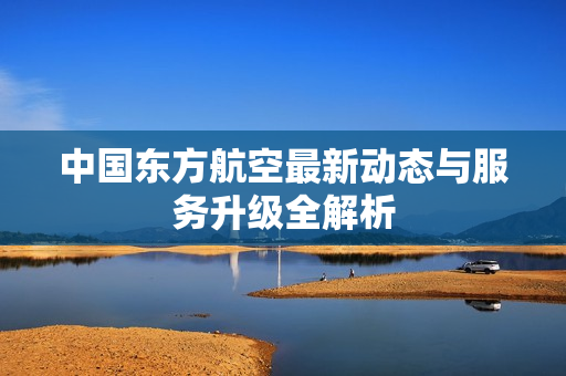 中国东方航空最新动态与服务升级全解析