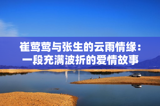 崔莺莺与张生的云雨情缘：一段充满波折的爱情故事