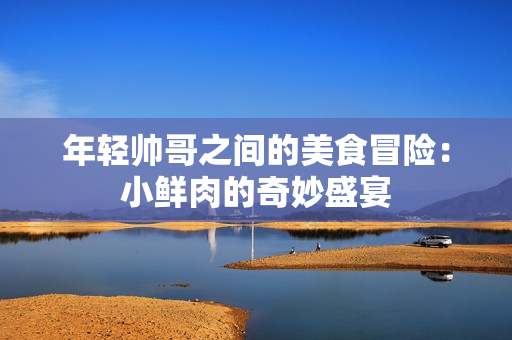 年轻帅哥之间的美食冒险：小鲜肉的奇妙盛宴