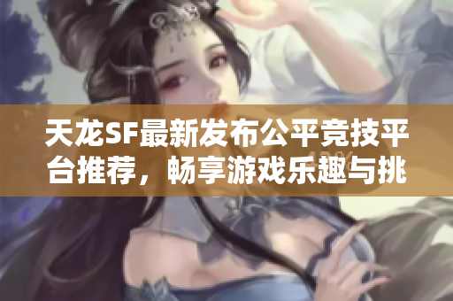 天龙SF最新发布公平竞技平台推荐，畅享游戏乐趣与挑战