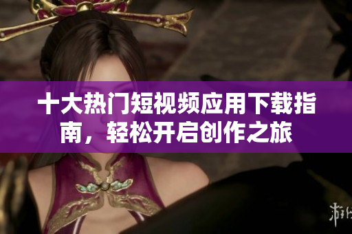 十大热门短视频应用下载指南，轻松开启创作之旅