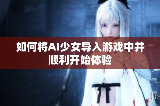 如何将AI少女导入游戏中并顺利开始体验