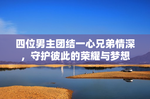 四位男主团结一心兄弟情深，守护彼此的荣耀与梦想