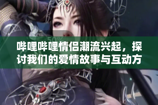 哔哩哔哩情侣潮流兴起，探讨我们的爱情故事与互动方式