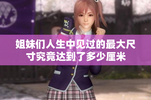 姐妹们人生中见过的最大尺寸究竟达到了多少厘米