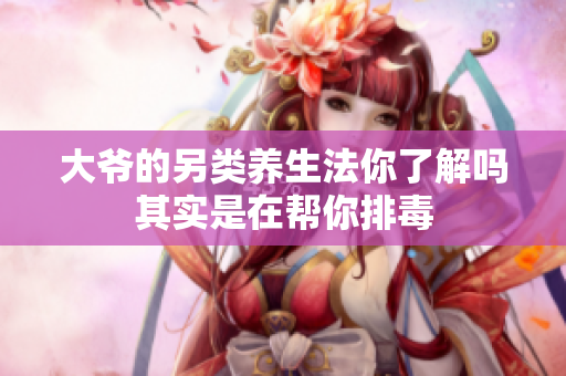 大爷的另类养生法你了解吗其实是在帮你排毒