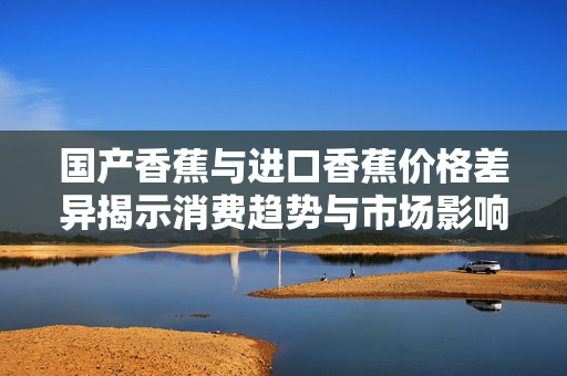 国产香蕉与进口香蕉价格差异揭示消费趋势与市场影响