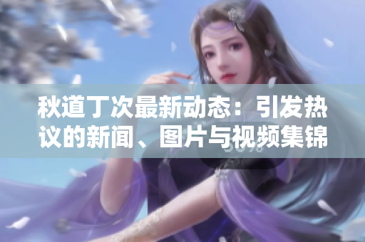 秋道丁次最新动态：引发热议的新闻、图片与视频集锦