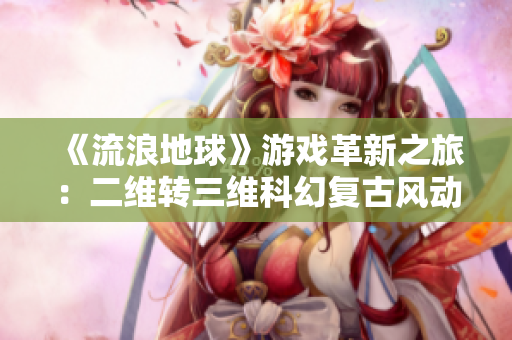 《流浪地球》游戏革新之旅：二维转三维科幻复古风动画精美呈现