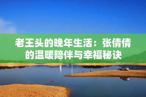 老王头的晚年生活：张倩倩的温暖陪伴与幸福秘诀