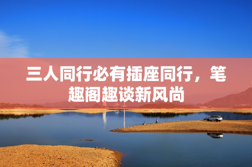 三人同行必有插座同行，笔趣阁趣谈新风尚