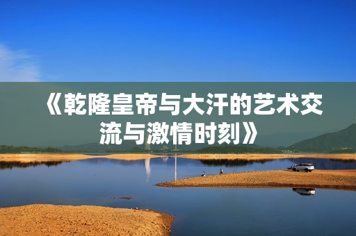 《乾隆皇帝与大汗的艺术交流与激情时刻》