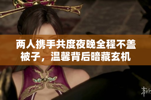 两人携手共度夜晚全程不盖被子，温馨背后暗藏玄机