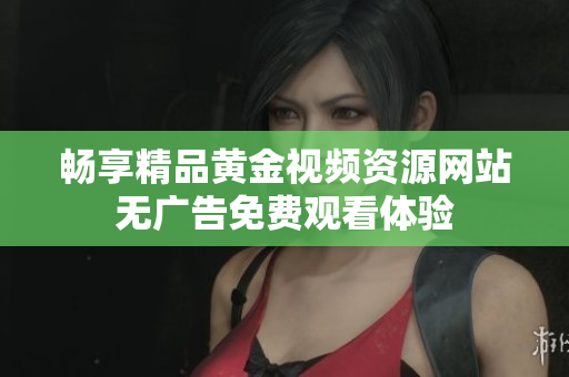 畅享精品黄金视频资源网站无广告免费观看体验