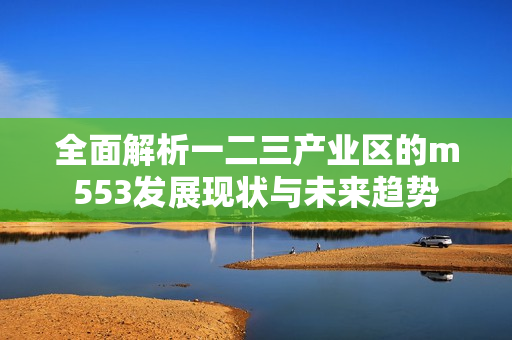 全面解析一二三产业区的m553发展现状与未来趋势