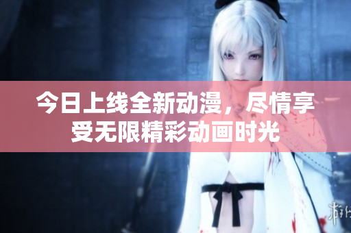 今日上线全新动漫，尽情享受无限精彩动画时光