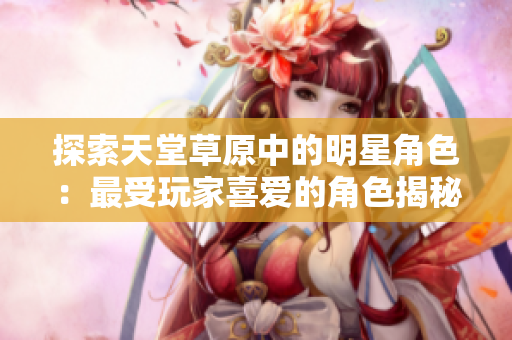 探索天堂草原中的明星角色：最受玩家喜爱的角色揭秘