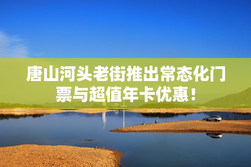 唐山河头老街推出常态化门票与超值年卡优惠！