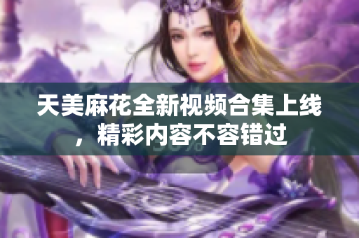 天美麻花全新视频合集上线，精彩内容不容错过