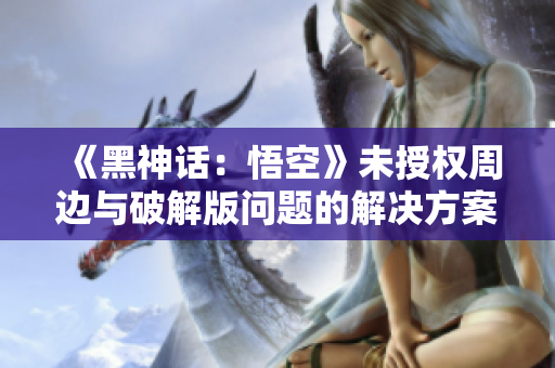 《黑神话：悟空》未授权周边与破解版问题的解决方案分析