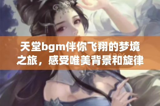 天堂bgm伴你飞翔的梦境之旅，感受唯美背景和旋律