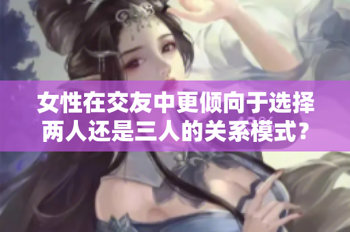 女性在交友中更倾向于选择两人还是三人的关系模式？