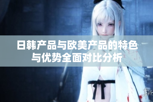 日韩产品与欧美产品的特色与优势全面对比分析