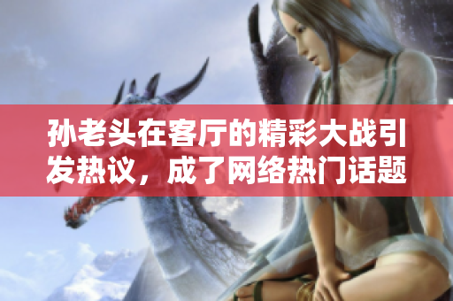 孙老头在客厅的精彩大战引发热议，成了网络热门话题