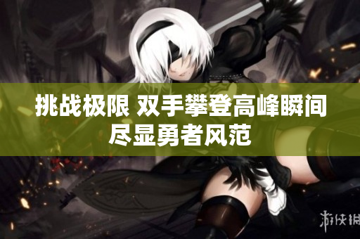 挑战极限 双手攀登高峰瞬间尽显勇者风范