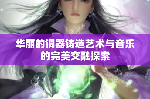 华丽的铜器铸造艺术与音乐的完美交融探索