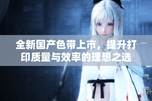 全新国产色带上市，提升打印质量与效率的理想之选
