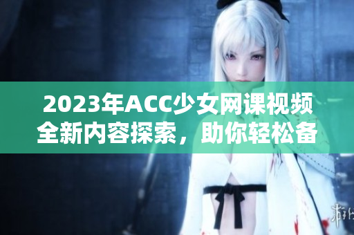 2023年ACC少女网课视频全新内容探索，助你轻松备考！