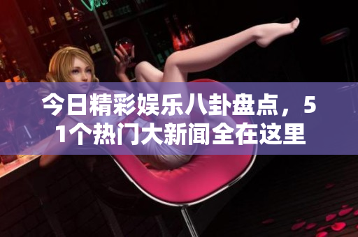 今日精彩娱乐八卦盘点，51个热门大新闻全在这里