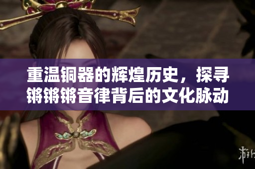 重温铜器的辉煌历史，探寻锵锵锵音律背后的文化脉动