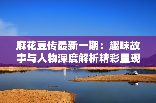 麻花豆传最新一期：趣味故事与人物深度解析精彩呈现
