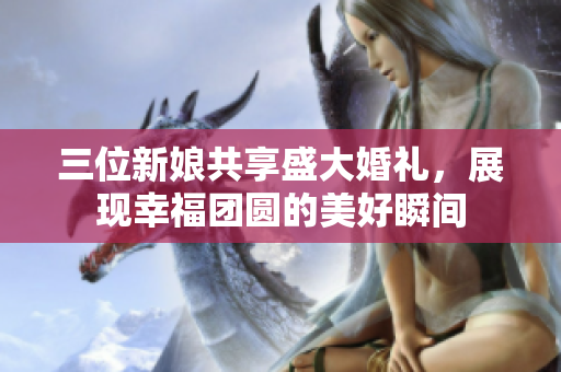 三位新娘共享盛大婚礼，展现幸福团圆的美好瞬间