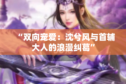 “双向宠爱：沈兮风与首辅大人的浪漫纠葛”